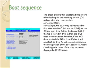 The order of drive that a systems BIOS follows
when looking for the operating system (OS)
to boot after the computer has
performed POST.
For example, the BIOS may be instructed to
first look to drive C (i.e., the hard disk) for the
OS and then drive A (i.e., the floppy disk). If
the OS is stored in drive C then the BIOS
need look no further; however, if the BIOS
does not find the OS in drive C then it will
next look to drive A, and so on depending on
the configuration of the boot sequence . Users
can change the order of the boot sequence
through the CMOS setup.
 
