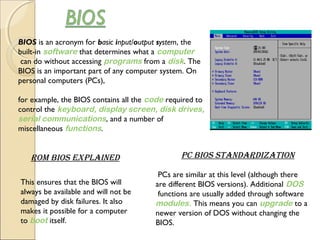 BIOS is an acronym for basic input/output system, the
built-in software that determines what a computer
 can do without accessing programs from a disk. The
BIOS is an important part of any computer system. On
personal computers (PCs),
for example, the BIOS contains all the code required to
control the keyboard, display screen, disk drives, 
serial communications, and a number of
miscellaneous functions.
rOm BiOS explained pc BiOS StandardizatiOn
This ensures that the BIOS will
always be available and will not be
damaged by disk failures. It also
makes it possible for a computer
to boot itself.
 PCs are similar at this level (although there
are different BIOS versions). Additional DOS
 functions are usually added through software 
modules. This means you can upgrade to a
newer version of DOS without changing the
BIOS.
 