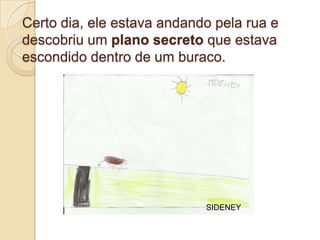 Certo dia, ele estava andando pela rua e
descobriu um plano secreto que estava
escondido dentro de um buraco.




                            SIDENEY
 