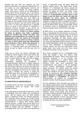 Sempre que um líder em especial, ou uma
doutrina específica, ou algumas experiências, ou
um credo, ou uma organização, torna-se um
centro que atrai cristãos de vários lugares,
então, visto que o centro de tal federação de
igrejas não é Cristo, acontece que a sua esfera,
ou circunferência, será algo mais do que local. E
sempre que a esfera divinamente designada da
localidade é substituída por uma esfera de
invenção humana, a aprovação divina não pode
ali repousar. Os cristãos em tal esfera podem de
fato amar ao Senhor, mas têm outro centro que
não é Ele, e é mais que natural que o segundo
centro se torne o que controla. É contrário à
natureza humana ressaltar o que temos em
comum com outros; sempre enfatizamos o que é
nosso em particular. Cristo é o centro comum
de todas as igrejas, mas todo e qualquer
grupo de cristãos que tenha um líder, uma
doutrina, uma experiência, um credo, ou uma
organização como seu centro de comunhão,
descobrirá que esse centro se torna o centro,
e é esse o centro pelo qual eles determinam
quem pertence a eles e quem não pertence. O
centro sempre determina a circunferência, a
esfera, e o segundo centro cria uma esfera que
divide os que se ligam a ele dos que não se
ligam.
Tudo que se torna um centro unificador dos
cristãos de vários lugares criará uma esfera que
inclui todos os cristãos que se ligam a esse
centro e exclui todos os que a ele não se ligam.
Essa linha divisória destruirá o limite
divinamente ordenado da localidade, e
conseqüentemente destruirá a própria natureza
das igrejas de Deus. Por isso, os filhos de Deus
têm de ver que não têm um centro de união que
não seja Cristo, pois uma união de cristãos que
exceda a localidade em torno de um centro que
não seja o Senhor faz crescer a esfera da
comunhão para além do limite da localidade, e
assim se perde a característica específica das
igrejas de Deus. Não há igrejas nas Escrituras
que não sejam locais!
OS BENEFÍCIOS DA INDEPENDÊNCIA
O método divino de fazer da localidade a linha
demarcatória entre as igrejas tem várias
vantagens óbvias:
1) Se cada igreja é governada localmente, e toda
a autoridade está nas mãos dos presbíteros
locais, não há espaço para um falso profeta
capaz e ambicioso exibir seu talento organiza-
dor, juntando vários grupos de cristãos numa
vasta federação, e assim satisfazer sua ambição
constituindo-se a cabeça dela. Roma jamais
poderia exercer o poder que exerce hoje se as
igrejas de Deus tivessem mantido sua base local.
Onde as igrejas não são afiliadas, e onde a
autoridade local está nas mãos dos presbíteros
locais, é impossível haver um papa. Onde há
apenas igrejas locais, não pode haver Igreja
Romana. É a federação de vários grupos de
cristãos que trouxe tais males como intrometer
política na Igreja de Deus. Há poder numa
"igreja" confederada, mas é poder carnal, e não
espiritual. O pensamento de Deus para a Sua
Igreja é que ela deve ser como um grão de
mostarda na terra, cheia de vitalidade,
contudo raramente notada. Foi a federação que
conduziu a Igreja de hoje à condição de Tiatira.
A falha do protestantismo é que ele substituiu a
Igreja de Roma pelas igrejas organizadas (tanto
as estatais como as dissidentes), em vez de
voltar as igrejas locais divinamente ordenadas.
2) Além disso, se as igrejas retiverem o caráter
local, a propagação de uma heresia ou erro será
evitada, pois se uma igreja for local, as heresias
e erros serão locais também. Roma é uma
esplêndida ilustração do lado oposto dessa
verdade. O erro católico romano tem prevalecido
por causa da federação católica romana. A esfera
das igrejas federadas é vasta; por conseguinte, o
erro é bem difundido. É comparativamente
simples manter um erro em quarentena numa
igreja local, mas isolar um erro numa vasta
federação de igrejas é outro assunto.
3) A maior vantagem de ter a localidade como
limite das igrejas é que isso obstrui toda
possibilidade de facção. Talvez você tenha suas
doutrinas especiais e eu as minhas, mas
enquanto mantivermos o caráter bíblico das
igrejas fazendo da localidade a única linha
divisória entre elas, será impossível que
estabeleçamos uma igreja a fim de propagar
nossas crenças particulares. Enquanto uma
igreja preservar seu caráter local, ela estará
protegida contra o denominacionalismo, mas
assim que perdê-lo ela dará uma guinada em
direção ao sectarismo. Um cristão é faccioso
quando pertence a alguém ou a algo que não
seja o Senhor e a localidade. As facções e
denominações só podem ser estabelecidas
quando o caráter local da igreja é destruído.
Em Sua sabedoria, Deus decretou que todas as
Suas igrejas sejam locais. Esse é o método divino
de salvaguardá-las das facções. Obviamente, isso
só pode proteger a Igreja contra o sectarismo na
expressão. Ainda é possível que um espírito
faccioso exista numa igreja não facciosa, e
somente o Espírito de Deus pode lidar com isso.
Que todos aprendamos a andar segundo o
Espírito e não segundo a carne, para que, tanto
na expressão exterior como na condição interior,
as igrejas de Deus Lhe sejam agradáveis.
A Vida Cristã Normal da Igreja
Págs.96/104
 