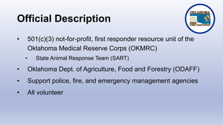 Official Description
• 501(c)(3) not-for-profit, first responder resource unit of the
Oklahoma Medical Reserve Corps (OKMRC)
• State Animal Response Team (SART)
• Oklahoma Dept. of Agriculture, Food and Forestry (ODAFF)
• Support police, fire, and emergency management agencies
• All volunteer
 