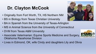 Dr. Clayton McCook
• Originally from Fort Worth, TX, HS Northern NM
• BS in Biology from Texas Christian University
• BA in Spanish from the University of Texas-Arlington
• MS in Animal Science from the University of Connecticut
• DVM from Texas A&M University
• Associate Veterinarian: Equine Sports Medicine and Surgery,
Oklahoma Racehorse Division
• Lives in Edmond, OK, wife Cindy and daughters Lily and Olivia
 