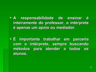 A responsabilidade de ensinar é inteiramente do professor, o intérprete é apenas um apoio ou mediador. É importante trabalhar em parceria com o intérprete, sempre buscando métodos para atender a todos os alunos. 