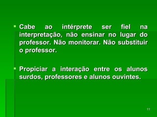 Cabe ao intérprete ser fiel na interpretação, não ensinar no lugar do professor. Não monitorar. Não substituir o professor. Propiciar a interação entre os alunos surdos, professores e alunos ouvintes. 