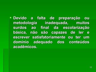 Devido a falta de preparação ou metodologia inadequada, muitos surdos ao final da escolarização básica, não são capazes de ler e escrever satisfatoriamente ou ter um domínio adequado dos conteúdos acadêmicos. 