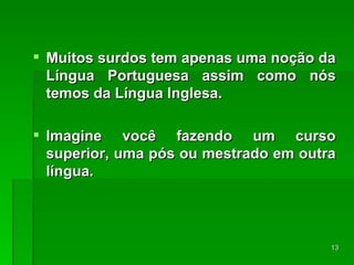 Muitos surdos tem apenas uma noção da Língua Portuguesa assim como nós temos da Língua Inglesa. Imagine você fazendo um curso superior, uma pós ou mestrado em outra língua. 