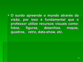 O surdo apreende o mundo através da visão, por isso é fundamental que o professor utilize recursos visuais como: fotos, figuras, desenhos, mapas, quadros,  retro, data-show, etc. 