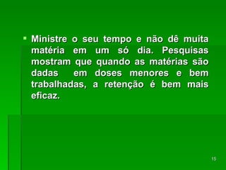 Ministre o seu tempo e não dê muita matéria em um só dia. Pesquisas mostram que quando as matérias são dadas  em doses menores e bem trabalhadas, a retenção é bem mais eficaz. 
