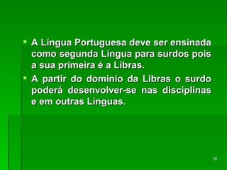 A Língua Portuguesa deve ser ensinada como segunda Língua para surdos pois a sua primeira é a Libras. A partir do domínio da Libras o surdo poderá desenvolver-se nas disciplinas e em outras Línguas. 