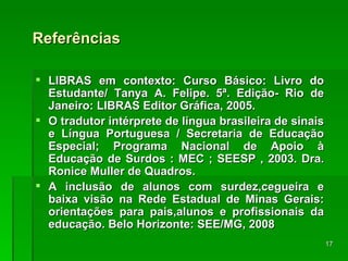 Referências LIBRAS em contexto: Curso Básico: Livro do Estudante/ Tanya A. Felipe. 5ª. Edição- Rio de Janeiro: LIBRAS Editor Gráfica, 2005. O tradutor intérprete de língua brasileira de sinais e Língua Portuguesa / Secretaria de Educação Especial; Programa Nacional de Apoio à Educação de Surdos : MEC ; SEESP , 2003. Dra. Ronice Muller de Quadros. A inclusão de alunos com surdez,cegueira e baixa visão na Rede Estadual de Minas Gerais: orientações para pais,alunos e profissionais da educação. Belo Horizonte: SEE/MG, 2008 