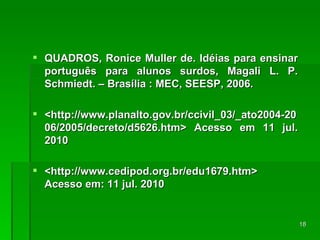 QUADROS, Ronice Muller de. Idéias para ensinar português para alunos surdos, Magali L. P. Schmiedt. – Brasília : MEC, SEESP, 2006. <http://www.planalto.gov.br/ccivil_03/_ato2004-2006/2005/decreto/d5626.htm> Acesso em 11 jul. 2010 <http://www.cedipod.org.br/edu1679.htm> Acesso em: 11 jul. 2010 