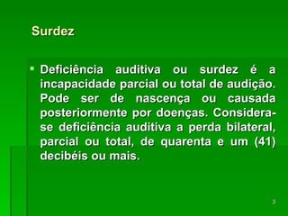 Surdez Deficiência auditiva ou surdez é a incapacidade parcial ou total de audição. Pode ser de nascença ou causada posteriormente por doenças.  Considera-se deficiência auditiva a perda bilateral, parcial ou total, de quarenta e um (41) decibéis ou mais. 