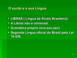 O surdo e a sua Língua LIBRAS ( Língua de Sinais Brasileira). A Libras não é universal. Gramática própria (svo,sov,osv). Segunda Língua oficial do Brasil pela Lei 10.436. 