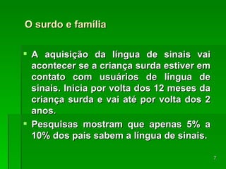 O surdo e família A aquisição da língua de sinais vai acontecer se a criança surda estiver em contato com usuários de língua de sinais. Inicia por volta dos 12 meses da criança surda e vai até por volta dos 2 anos. Pesquisas mostram que apenas 5% a 10% dos pais sabem a língua de sinais. 