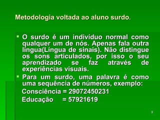 Metodologia voltada ao aluno surdo . O surdo é um indivíduo normal como qualquer um de nós. Apenas fala outra língua(Língua de sinais). Não distingue os sons articulados, por isso o seu aprendizado se faz através de experiências visuais. Para um surdo, uma palavra é como uma sequência de números, exemplo: Consciência = 29072450231 Educação  = 57921619 