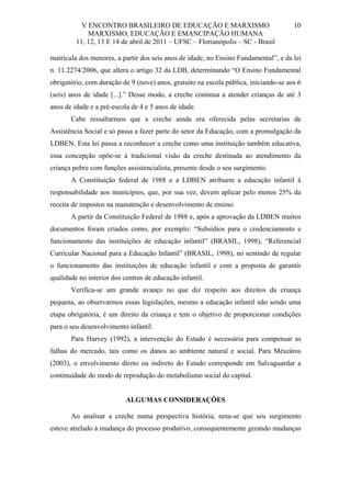 V ENCONTRO BRASILEIRO DE EDUCAÇÃO E MARXISMO
MARXISMO, EDUCAÇÃO E EMANCIPAÇÃO HUMANA
11, 12, 13 E 14 de abril de 2011 – UFSC – Florianópolis – SC - Brasil

10

matrícula dos menores, a partir dos seis anos de idade, no Ensino Fundamental”, e da lei
n. 11.2274/2006, que altera o artigo 32 da LDB, determinando “O Ensino Fundamental
obrigatório, com duração de 9 (nove) anos, gratuito na escola pública, iniciando-se aos 6
(seis) anos de idade [...].” Desse modo, a creche continua a atender crianças de até 3
anos de idade e a pré-escola de 4 e 5 anos de idade.
Cabe ressaltarmos que a creche ainda era oferecida pelas secretarias de
Assistência Social e só passa a fazer parte do setor da Educação, com a promulgação da
LDBEN. Esta lei passa a reconhecer a creche como uma instituição também educativa,
essa concepção opõe-se à tradicional visão da creche destinada ao atendimento da
criança pobre com funções assistencialista, presente desde o seu surgimento.
A Constituição federal de 1988 e a LDBEN atribuem a educação infantil à
responsabilidade aos municípios, que, por sua vez, devem aplicar pelo menos 25% da
receita de impostos na manutenção e desenvolvimento de ensino.
A partir da Constituição Federal de 1988 e, após a aprovação da LDBEN muitos
documentos foram criados como, por exemplo: “Subsídios para o credenciamento e
funcionamento das instituições de educação infantil” (BRASIL, 1998), “Referencial
Curricular Nacional para a Educação Infantil” (BRASIL, 1998), no sentindo de regular
o funcionamento das instituições de educação infantil e com a proposta de garantir
qualidade no interior dos centros de educação infantil.
Verifica-se um grande avanço no que diz respeito aos direitos da criança
pequena, ao observarmos essas legislações, mesmo a educação infantil não sendo uma
etapa obrigatória, é um direito da criança e tem o objetivo de proporcionar condições
para o seu desenvolvimento infantil.
Para Harvey (1992), a intervenção do Estado é necessária para compensar as
falhas do mercado, tais como os danos ao ambiente natural e social. Para Mészáros
(2003), o envolvimento direto ou indireto do Estado corresponde em Salvaguardar a
continuidade do modo de reprodução do metabolismo social do capital.

ALGUMAS CONSIDERAÇÕES
Ao analisar a creche numa perspectiva história, nota-se que seu surgimento
esteve atrelado à mudança do processo produtivo, consequentemente gerando mudanças

 