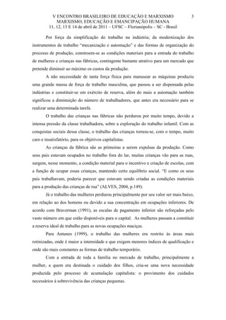 V ENCONTRO BRASILEIRO DE EDUCAÇÃO E MARXISMO
MARXISMO, EDUCAÇÃO E EMANCIPAÇÃO HUMANA
11, 12, 13 E 14 de abril de 2011 – UFSC – Florianópolis – SC - Brasil

3

Por força da simplificação do trabalho na indústria; da modernização dos
instrumentos de trabalho “mecanização e automação” e das formas de organização do
processo de produção, constroem-se as condições materiais para a entrada do trabalho
de mulheres e crianças nas fábricas, contingente bastante atrativo para um mercado que
pretende diminuir ao máximo os custos da produção.
A não necessidade de tanta força física para manusear as máquinas produziu
uma grande massa de força de trabalho masculina, que passou a ser dispensada pelas
indústrias e constituir-se em exército de reserva, além do mais a automação também
significou a diminuição do número de trabalhadores, que antes era necessário para se
realizar uma determinada tarefa.
O trabalho das crianças nas fábricas não perdurou por muito tempo, devido a
intensa pressão da classe trabalhadora, sobre a exploração do trabalho infantil. Com as
conquistas sociais dessa classe, o trabalho das crianças tornou-se, com o tempo, muito
caro e insatisfatório, para os objetivos capitalistas.
As crianças da fábrica são as primeiras a serem expulsas da produção. Como
seus pais estavam ocupados no trabalho fora do lar, muitas crianças vão para as ruas,
surgem, nesse momento, a condição material para o incentivo e criação de escolas, com
a função de ocupar essas crianças, mantendo certo equilíbrio social. “E como os seus
pais trabalhavam, poderia parecer que estavam sendo criadas as condições materiais
para a produção das crianças de rua” (ALVES, 2004, p.149).
Já o trabalho das mulheres perdurou principalmente por seu valor ser mais baixo,
em relação ao dos homens ou devido a sua concentração em ocupações inferiores. De
acordo com Braverman (1991), as escalas de pagamento inferior são reforçadas pelo
vasto número em que estão disponíveis para o capital. As mulheres passam a constituir
a reserva ideal de trabalho para as novas ocupações maciças.
Para Antunes (1999), o trabalho das mulheres era restrito às áreas mais
rotinizadas, onde é maior a intensidade e que exigem menores índices de qualificação e
onde são mais constantes as formas de trabalho temporário.
Com a entrada de toda a família no mercado de trabalho, principalmente a
mulher, a quem era destinada o cuidado dos filhos, cria-se uma nova necessidade
produzida pelo processo de acumulação capitalista: o provimento dos cuidados
necessários à sobrevivência das crianças pequenas.

 