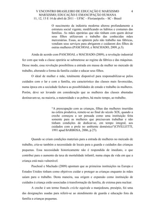 V ENCONTRO BRASILEIRO DE EDUCAÇÃO E MARXISMO
MARXISMO, EDUCAÇÃO E EMANCIPAÇÃO HUMANA
11, 12, 13 E 14 de abril de 2011 – UFSC – Florianópolis – SC - Brasil

4

O nascimento da indústria moderna alterou profundamente a
estrutura social vigente, modificando os hábitos e costumes das
famílias. As mães operárias que não tinham com quem deixar
seus filhos utilizavam o trabalho das conhecidas mães
mercenárias. Essas, ao optarem pelo não trabalho nas fábricas,
vendiam seus serviços para abrigarem e cuidarem dos filhos de
outras mulheres (PASCHOAL e MACHADO, 2009, p.3).
Ainda de acordo com PASCHOAL e MACHADO (2009), a revolução industrial
fez com que toda a classe operária se submetesse ao regime da fábrica e das máquinas.
Desse modo, essa revolução possibilitou a entrada em massa da mulher no mercado de
trabalho, alterando a forma da família cuidar e educar seus filhos.
O ideal de mulher e mãe, totalmente disponível para responsabilizar-se pelos
cuidados com o lar e com a família, era característico das classes mais favorecidas,
numa época em a sociedade fechava as possibilidades de estudo e trabalho às mulheres.
Porém, deve ser levando em consideração que as mulheres das classes abastadas
destinavam-se, na maioria, a maternidade e as pobres, há muito tempo, ao trabalho.

“A preocupação com as crianças, filhas das mulheres inseridas
na esfera produtiva, remete-se ao final do século XIX, quando a
creche começou a ser pensada como uma instituição feita
somente para as mulheres que precisavam trabalhar e não
tinham condições de dedicar-se, em tempo integral, aos
cuidados com a prole no ambiente doméstico”(CIVILLETTI,
1991 apud BARBOSA, 2006, p.27).
Quando se criam condições materiais para a entrada de mulheres no mercado de
trabalho, cria-se também a necessidade de locais para a guarda e cuidados das crianças
pequenas. Essa necessidade historicamente não é respondida de imediato, o que
contribui para o aumento da taxa de mortalidade infantil, numa etapa da vida em que a
criança está mais vulnerável.
Paschoal e Machado (2009) apontam que as primeiras instituições na Europa e
Estados Unidos tinham como objetivos cuidar e proteger as crianças enquanto às mães
saíam para o trabalho. Desta maneira, sua origem e expansão como instituição de
cuidados à criança estão associadas à transformação da família, de extensa para nuclear.
A creche é um termo francês crèche equivale a manjedoura, presépio, foi uma
das designações usadas para referir-se ao atendimento de guarda e educação fora da
família a crianças pequenas.

 