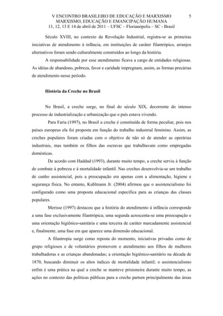 V ENCONTRO BRASILEIRO DE EDUCAÇÃO E MARXISMO
MARXISMO, EDUCAÇÃO E EMANCIPAÇÃO HUMANA
11, 12, 13 E 14 de abril de 2011 – UFSC – Florianópolis – SC - Brasil

5

Século XVIII, no contexto da Revolução Industrial, registra-se as primeiras
iniciativas de atendimento à infância, em instituições de caráter filantrópico, arranjos
alternativos foram sendo culturalmente construídos ao longo da história.
A responsabilidade por esse atendimento ficava a cargo de entidades religiosas.
As idéias de abandono, pobreza, favor e caridade impregnam, assim, as formas precárias
de atendimento nesse período.

História da Creche no Brasil

No Brasil, a creche surge, no final do século XIX, decorrente do intenso
processo de industrialização e urbanização que o país estava vivendo.
Para Faria (1997), no Brasil a creche é constituída de forma peculiar, pois nos
países europeus ela foi proposta em função do trabalho industrial feminino. Assim, as
creches populares foram criadas com o objetivo de não só de atender as operárias
industriais, mas também os filhos das escravas que trabalhavam como empregadas
domésticas.
De acordo com Haddad (1993), durante muito tempo, a creche serviu à função
de combate à pobreza e à mortalidade infantil. Nas creches desenvolvia-se um trabalho
de cunho assistencial, pois a preocupação era apenas com a alimentação, higiene e
segurança física. No entanto, Kuhlmann Jr. (2004) afirmou que o assistencialismo foi
configurado como uma proposta educacional específica para as crianças das classes
populares.
Merisse (1997) destacou que a história do atendimento à infância corresponde
a uma fase exclusivamente filantrópica; uma segunda acrescenta-se uma preocupação e
uma orientação higiênico-sanitária e uma terceira de caráter marcadamente assistencial
e, finalmente, uma fase em que aparece uma dimensão educacional.
A filantropia surge como reposta do momento, iniciativas privadas como de
grupo religiosos e de voluntários promovem o atendimento aos filhos de mulheres
trabalhadoras e as crianças abandonadas; a orientação higiênico-sanitário na década de
1870, buscando diminuir os altos índices de mortalidade infantil; o assistencialismo
enfim é uma prática na qual a creche se manteve prisioneira durante muito tempo, as
ações no contexto das políticas públicas para a creche partem principalmente das áreas

 