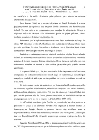 V ENCONTRO BRASILEIRO DE EDUCAÇÃO E MARXISMO
MARXISMO, EDUCAÇÃO E EMANCIPAÇÃO HUMANA
11, 12, 13 E 14 de abril de 2011 – UFSC – Florianópolis – SC - Brasil

6

da assistência e da saúde, destinadas principalmente para atender as crianças
abandonadas e necessitadas.
Para Kramer (2006) as primeiras iniciativas no Brasil destinadas à criança
pequena partiram de higienistas e se dirigiram contra a alarmante taxa de mortalidade
infantil. Em sua maioria se preocupavam com questões de alimentação, higiene e
segurança física das crianças. Esse atendimento partia de grupos privados, como:
médicos, associações de damas beneficentes, etc.
Ressalta-se que o higienismo constitui-se num forte movimento ao longo do
século XIX e início do século XX. Diante dos altos índices de mortalidade infantil e das
precárias condições de saúde dos adultos, e tendo em vista a disseminação de novos
conhecimento e técnicas provenientes do avanço da ciência.
Iniciativas privadas apareceram no intuito de minimizar o índice de mortalidade
infantil, até mesmo recebiam auxílio do Estado e ofereciam um atendimento voltado às
questões de higiene, cuidados físicos e alimentação. Dessa forma, se pretendia com esse
atendimento amenizar as tensões e crises sociais, provocadas pelo próprio sistema
econômico.
A responsabilidade pela criação e manutenção de locais para os cuidados com as
crianças não era vista como uma questão social; culpa-se, literalmente, o indivíduo por
sua própria condição de vida e por sua incapacidade em prover os cuidados necessários
a sua prole.
Os interesses do capital são sustentavas por determinadas ideologias, no sentido
de sustentar e organizar estes interesses, em todos os campos da vida social: economia,
política, cultura, educação, entre outros. “No caso de crianças, é responsabilidade dos
pais, ou dos parentes, não do Estado, prover esses meios de subsistência até que as
crianças possam provê-los por si próprios [...]” (CHAVES, 2007, p.17).
Na dificuldade em obter ajuda familiar ou comunitária, as mães passaram a
pressionar o Estado e as empresas privadas para organizar e manter creches. A
intervenção do Estado, durante o governo Vargas, não significou ainda a
responsabilidade de prover esse atendimento; este criou uma resolução na Constituição
das Leis Trabalhistas (CLT), obrigando as empresas a manter berçários, no local de
trabalho.
Segundo Rosemberg (1989, p.128), as poucas conquistas trabalhistas expressas
na CLT obrigavam as empresas em que trabalhassem pelo menos trinta mulheres, com

 