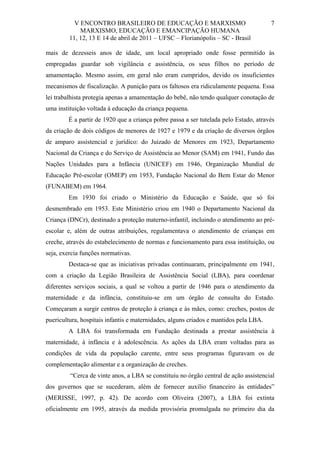 V ENCONTRO BRASILEIRO DE EDUCAÇÃO E MARXISMO
MARXISMO, EDUCAÇÃO E EMANCIPAÇÃO HUMANA
11, 12, 13 E 14 de abril de 2011 – UFSC – Florianópolis – SC - Brasil

7

mais de dezesseis anos de idade, um local apropriado onde fosse permitido às
empregadas guardar sob vigilância e assistência, os seus filhos no período de
amamentação. Mesmo assim, em geral não eram cumpridos, devido os insuficientes
mecanismos de fiscalização. A punição para os faltosos era ridiculamente pequena. Essa
lei trabalhista protegia apenas a amamentação do bebê, não tendo qualquer conotação de
uma instituição voltada à educação da criança pequena.
É a partir de 1920 que a criança pobre passa a ser tutelada pelo Estado, através
da criação de dois códigos de menores de 1927 e 1979 e da criação de diversos órgãos
de amparo assistencial e jurídico: do Juizado de Menores em 1923, Departamento
Nacional da Criança e do Serviço de Assistência ao Menor (SAM) em 1941, Fundo das
Nações Unidades para a Infância (UNICEF) em 1946, Organização Mundial de
Educação Pré-escolar (OMEP) em 1953, Fundação Nacional do Bem Estar do Menor
(FUNABEM) em 1964.
Em 1930 foi criado o Ministério da Educação e Saúde, que só foi
desmembrado em 1953. Este Ministério criou em 1940 o Departamento Nacional da
Criança (DNCr), destinado a proteção materno-infantil, incluindo o atendimento ao préescolar e, além de outras atribuições, regulamentava o atendimento de crianças em
creche, através do estabelecimento de normas e funcionamento para essa instituição, ou
seja, exercia funções normativas.
Destaca-se que as iniciativas privadas continuaram, principalmente em 1941,
com a criação da Legião Brasileira de Assistência Social (LBA), para coordenar
diferentes serviços sociais, a qual se voltou a partir de 1946 para o atendimento da
maternidade e da infância, constituiu-se em um órgão de consulta do Estado.
Começaram a surgir centros de proteção à criança e às mães, como: creches, postos de
puericultura, hospitais infantis e maternidades, alguns criados e mantidos pela LBA.
A LBA foi transformada em Fundação destinada a prestar assistência à
maternidade, à infância e à adolescência. As ações da LBA eram voltadas para as
condições de vida da população carente, entre seus programas figuravam os de
complementação alimentar e a organização de creches.
“Cerca de vinte anos, a LBA se constituiu no órgão central de ação assistencial
dos governos que se sucederam, além de fornecer auxílio financeiro às entidades”
(MERISSE, 1997, p. 42). De acordo com Oliveira (2007), a LBA foi extinta
oficialmente em 1995, através da medida provisória promulgada no primeiro dia da

 