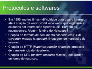 Protocolos e softwares
• Em 1990, muitos tinham dificuldade para usar a internet,
  até a criação da www (world wide web), que organizava
  os dados por informação hipertextuais. Surgem os
  navegadores. Alguém lembra do Netscape?
• Criação do formato de documento baseado em HTML
  (hypertex markup language), linguagem de marcação de
  internet.
• Criação do HTTP (hypertex transfer protocol), protocolo
  de transferência de hipertexto.
• Criação da URL (uniform resource locator), localizador
  uniforme de recursos.
 