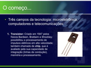 O começo...

• Três campos da tecnologia: microeletrônica,
  computadores e telecomunicações;

 1. Transistor: Criado em 1947 pelos
    físicos Bardeen, Brattaim e Shockley;
    possibilitou o processamento de
    impulsos elétricos em alta velocidade;
    também chamado de chip, que é
    avaliado pela sua capacidade de
    integração (linhas de condução),
    memória e processamento.
 