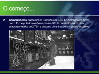 O começo...
2.   Computadores: nasceram na Filadélfia em 1946. Os historiadores dizem
     que o 1º computador eletrônico pesava 30t, foi construído sobre uma
     estrutura metálica de 2,75m e ocupava uma área de um ginásio esportivo.
 
