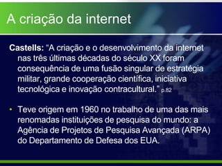 A criação da internet

Castells: “A criação e o desenvolvimento da internet
 nas três últimas décadas do século XX foram
 consequência de uma fusão singular de estratégia
 militar, grande cooperação científica, iniciativa
 tecnológica e inovação contracultural.” p.82

• Teve origem em 1960 no trabalho de uma das mais
  renomadas instituições de pesquisa do mundo: a
  Agência de Projetos de Pesquisa Avançada (ARPA)
  do Departamento de Defesa dos EUA.
 