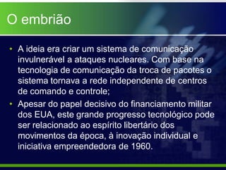 O embrião

• A ideia era criar um sistema de comunicação
  invulnerável a ataques nucleares. Com base na
  tecnologia de comunicação da troca de pacotes o
  sistema tornava a rede independente de centros
  de comando e controle;
• Apesar do papel decisivo do financiamento militar
  dos EUA, este grande progresso tecnológico pode
  ser relacionado ao espírito libertário dos
  movimentos da época, à inovação individual e
  iniciativa empreendedora de 1960.
 