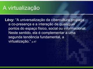 A virtualização

Lévy: “A universalização da cibercultura propaga
  a co-presença e a interação de quaisquer
  pontos do espaço físico, social ou informacional.
  Neste sentido, ela é complementar a uma
  segunda tendência fundamental, a
  virtualização.” p.47
 