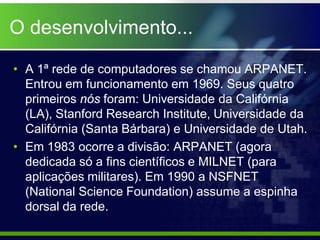 O desenvolvimento...

• A 1ª rede de computadores se chamou ARPANET.
  Entrou em funcionamento em 1969. Seus quatro
  primeiros nós foram: Universidade da Califórnia
  (LA), Stanford Research Institute, Universidade da
  Califórnia (Santa Bárbara) e Universidade de Utah.
• Em 1983 ocorre a divisão: ARPANET (agora
  dedicada só a fins científicos e MILNET (para
  aplicações militares). Em 1990 a NSFNET
  (National Science Foundation) assume a espinha
  dorsal da rede.
 