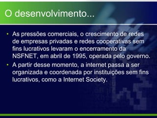 O desenvolvimento...

• As pressões comerciais, o crescimento de redes
  de empresas privadas e redes cooperativas sem
  fins lucrativos levaram o encerramento da
  NSFNET, em abril de 1995, operada pelo governo.
• A partir desse momento, a internet passa a ser
  organizada e coordenada por instituições sem fins
  lucrativos, como a Internet Society.
 