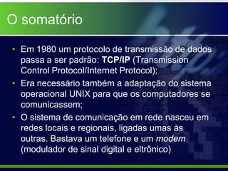 O somatório

• Em 1980 um protocolo de transmissão de dados
  passa a ser padrão: TCP/IP (Transmission
  Control Protocol/Internet Protocol);
• Era necessário também a adaptação do sistema
  operacional UNIX para que os computadores se
  comunicassem;
• O sistema de comunicação em rede nasceu em
  redes locais e regionais, ligadas umas às
  outras. Bastava um telefone e um modem
  (modulador de sinal digital e eltrônico)
 
