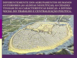 DIFERENTEMENTE DOS AGRUPAMENTOS HUMANOS ANTERIORES (AS ALDEIAS NEOLÍTICAS) AS CIDADES TINHAM DUAS CARACTERÍSTICAS BÁSICAS: A DIVISÃO SOCIAL DO TRABALHO E CENTRALIZAÇÃO POLÍTICA. 