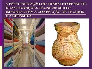 A ESPECIALIZAÇÃO DO TRABALHO PERMITIU DUAS INOVAÇÕES TÉCNICAS MUITO IMPORTANTES: A CONFECÇÃO DE TECIDOS E A CERÂMICA. 