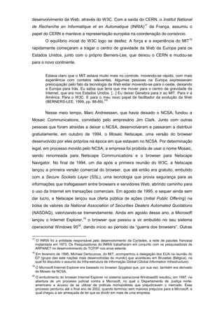 desenvolvimento da Web, através do W3C. Com a saída do CERN, o Institut National
de Recherche en Informatique et en Automatique (INRIA)17
da França, assumiu o
papel do CERN e manteve a representação européia na coordenação do consórcio.
O equilíbrio inicial do W3C logo se desfez. A força e a experiência do MIT18
rapidamente começaram a tragar o centro de gravidade da Web da Europa para os
Estados Unidos, junto com o próprio Berners-Lee, que deixou o CERN e mudou-se
para o novo continente.
Estava claro que o MIT estava muito mais no controle, movendo-se rápido, com mais
experiência com contatos relevantes. Algumas pessoas na Europa expressavam
preocupação pelo fato da tecnologia da Web estar movendo-se para o oeste, deixando
a Europa para trás. Eu sabia que teria que me mover para o centro de gravidade da
Internet, que era nos Estados Unidos. [...] Eu deixei Genebra para ir ao MIT. Para ir à
América. Para o W3C. E para o meu novo papel de facilitador da evolução da Web
(BERNERS-LEE, 1999, pp. 88-89).
VIII
Nesse meio tempo, Marc Andreessen, que havia deixado o NCSA, fundou a
Mosaic Communications, convidado pelo empresário Jim Clark. Junto com outras
pessoas que foram atraídas a deixar o NCSA, desenvolveram e passaram a distribuir
gratuitamente, em outubro de 1994, o Mosaic Netscape, uma versão do browser
desenvolvido por eles próprios na época em que estavam no NCSA. Por determinação
legal, em processo movido pelo NCSA, a empresa foi proibida de usar o nome Mosaic,
sendo renomeada para Netscape Communications e o browser para Netscape
Navigator. No final de 1994, um dia após a primeira reunião do W3C, a Netscape
lançou a primeira versão comercial do browser, que até então era gratuito, embutido
com a Secure Sockets Layer (SSL), uma tecnologia que provia segurança para as
informações que trafegassem entre browsers e servidores Web, abrindo caminho para
o uso da Internet em transações comerciais. Em agosto de 1995, e sequer ainda sem
dar lucro, a Netscape lançou sua oferta pública de ações (Initial Public Offering) na
bolsa de valores da National Association of Securities Dealers Automated Quotations
(NASDAQ), valorizando-se tremendamente. Ainda em agosto desse ano, a Microsoft
lançou o Internet Explorer,19
o browser que passou a vir embutido no seu sistema
operacional Windows 9520
, dando início ao período da “guerra dos browsers”. Outras
17
O INRIA foi a entidade responsável pelo desenvolvimento da Cyclades, a rede de pacotes francesa
implantada em 1973. Os Pesquisadores do INRIA trabalharam em conjunto com os pesquisadores da
ARPANET no desenvolvimento do TCP/IP nos anos setenta.
18
Em fevereiro de 1995, Michael Dertouzous, do MIT, acompanhou a delegação dos EUA na reunião do
G7 (grupo das sete nações mais desenvolvidas do mundo) que aconteceu em Bruxelas (Bélgica), na
qual foi discutido o assunto da Infra-estrutura de Informação Global (Global Information Infrastructure).
19
O Microsoft Internet Explorer era baseado no browser Spyglass que, por sua vez, também era derivado
do Mosaic da NCSA.
20
O embutimento do browser Internet Explorer no sistema operacional Windows95 resultou, em 1997, na
abertura de um processo judicial contra a Microsoft, no qual o Departamento de Justiça norte-
americano a acusou de se utilizar de práticas monopolistas que prejudicavam o mercado. Esse
processo perdurou até o final ano de 2002, quando terminou sem maiores prejuízos para a Microsoft, a
qual chegou a ser ameaçada de ter que se dividir em mais de uma empresa.
 