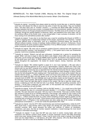 Principal referência bibliográfica:
BERNERS-LEE, Tim; Mark Fischetti (1999). Weaving the Web: The Original Design and
Ultimate Destiny of the World Wide Web by its inventor. Britain: Orion Business
I
Tradução do original: “Journalists have always asked me what the crucial idea was, or what the singular
event was, that allowed the Web to exist one day when it hadn’t the day before. They are frustrated
when I tell them there was no “Eureka!” moment. […] Inventing the World Wide Web involved my
growing realization that here was a power in arranging ideas in an unconstrained, weblike way. And that
awareness came to me through precisely that kind of process. The Web arose as the answer to an open
challenge, through the swirling together of influences, ideas, and realizations from many sides, until, by
the wondrous offices of the human mind, a new concept jelled. It was a process of accretion, not the
linear solving of one well-defined problem after another”.
II
Tradução do original: “It was clear to me that there was a need for something like Enquire at CERN. In
addition to keeping track of relationships between all the people, experiments, and machines, I wanted
to access different kinds of information, such as a researcher’s technical papers, the manuals for
different software modules, minutes of meetings, hastily scribbled notes, and so on. Furthermore, I found
myself answering the same questions asked frequently of me by different people. It woruld be so much
easier if everyone could just read my database.
III
Tradução do original: “My vision was to somehow combine Enquire’s external links with hypertext and
the interconnection schemes I had developed for RPC.[…] The system had to have one fundamental
property: it ahd to be completely descentralized”.
IV
Tradução do original: “Robert’s real gift was enthusiasm, translated into a genius for spreading the
gospel. While I sat down to begin to write the Web’s code, Robert, whose office was a several-minute
walk away, put his energy into making the WWW project at CERN. He rewrote a new proposal in terms
he felt would have more effect. A CERN veteran since 1973, he lobbied among his wide network of
friends throughout the organization. He looked for student helpers, moiney, machines, and office
spaces”.
V
Tradução do original: “We cobbled together a paper for it, but it was rejected.[…] We were able to
convince the conference planners to let us set up a demonstration, however. Robert and I flew to San
Antonio with my new NeXT computer and a modem. We couldn’t get direct Internet access in the hotel.
In fact, the hypertext community was so separated from the Internet Community that we couldn’t get any
kind of connectivity at all.[…] Robert found a way. He persuaded the hotel manager to string a phone
line into the hall alongside the main meeting room. That would allow us to hook up the modem. Now we
needed Internet access. […] Robert called the school and found some people who understood about
Internet and maybe the Web, and they agreed to let us use their dial-in service so we could call the
computer back at CERN. The next challenge was to get the Swiss modem we had brought to work with
the American electrical system. We bought a power adapter that would take 110 v rather than 200 v. Of
course it didn’t have the right little plug to connect to the modem. We had to take the modem apart,
borrow a soldering gun from the hotel and wire it up directly. Robert got everything connected, and it
worked.[…] At the same conference, two years later, on the equivalent wall, every project on display
would have something to do with the Web”.
VI
Tradução do original: “At the IETF meeting I held my first BoF session. […] in a small room at the Hyatt
Hotel. I presented the idea of a Universal Document Identifier. […] A number if things went less than
smoothly. The open discussion was great. I felt very much in the minority. There was a another minority
who seemed to resent me as an intruding newcomer. Even though I was asking for only a piece of the
Web to be standardized, threre was a strong reaction against the “arrogance” of calling something a
universal. […] Others viewed the IETF as a place where something universal might be created, but the
something was not going to be the Web. Those tensions would continue through that IETF meeting and
subsequent ones. […]Progress in the working group was slow, partly due to the number od endless
philosophical conversations. […] In the end I wrote the specification RFC 1630.”
VII
Tradução do original: “Like the IETF, W3C would develop open technical specifications. Unlike the IETF,
W3C would have a small full-time staff to help design and develop the code where necessary.Like
industrial consortia, W3C would represent the power and authority of millions od developers,
researchers, and users. And like its member research institutions, it would leverage the most recent
advances in information technology”.
VIII
Tradução do original: “it was clear that MIT was very much in control, moving faster, with more
experience and relevant contacts Some people in Europe expressed concern that Web technology
would move west, leaving Europe behind. I knew I had to move to the center of gravity if the Internet,
which was the United States.[…] I left Geneva, off to MIT. Off to America. Off to the World Wide Web
consortium. And off to a new role as facilitator of the Web’s evolution.”
 