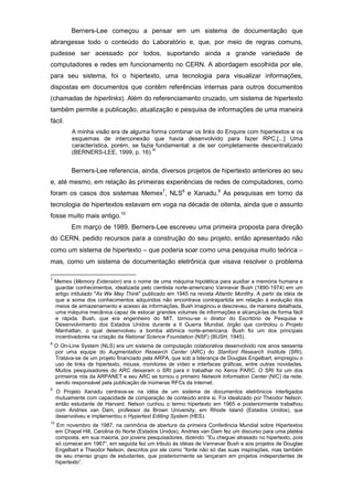 Berners-Lee começou a pensar em um sistema de documentação que
abrangesse todo o conteúdo do Laboratório e, que, por meio de regras comuns,
pudesse ser acessado por todos, suportando ainda a grande variedade de
computadores e redes em funcionamento no CERN. A abordagem escolhida por ele,
para seu sistema, foi o hipertexto, uma tecnologia para visualizar informações,
dispostas em documentos que contêm referências internas para outros documentos
(chamadas de hiperlinks). Além do referenciamento cruzado, um sistema de hipertexto
também permite a publicação, atualização e pesquisa de informações de uma maneira
fácil.
A minha visão era de alguma forma combinar os links do Enquire com hipertextos e os
esquemas de interconexão que havia desenvolvido para fazer RPC.[...] Uma
característica, porém, se fazia fundamental: a de ser completamente descentralizado
(BERNERS-LEE, 1999, p. 16).
III
Berners-Lee referencia, ainda, diversos projetos de hipertexto anteriores ao seu
e, até mesmo, em relação às primeiras experiências de redes de computadores, como
foram os casos dos sistemas Memex7
, NLS8
e Xanadu.9
As pesquisas em torno da
tecnologia de hipertextos estavam em voga na década de oitenta, ainda que o assunto
fosse muito mais antigo.10
Em março de 1989, Berners-Lee escreveu uma primeira proposta para direção
do CERN, pedido recursos para a construção do seu projeto, então apresentado não
como um sistema de hipertexto – que poderia soar como uma pesquisa muito teórica −
mas, como um sistema de documentação eletrônica que visava resolver o problema
7
Memex (Memory Extension) era o nome de uma máquina hipotética para auxiliar a memória humana e
guardar conhecimentos, idealizada pelo cientista norte-americano Vannevar Bush (1890-1974) em um
artigo intitulado "As We May Think" publicado em 1945 na revista Atlantic Montlhy. A partir da idéia de
que a soma dos conhecimentos adquiridos não encontrava contrapartida em relação à evolução dos
meios de armazenamento e acesso às informações, Bush imaginou e descreveu, de maneira detalhada,
uma máquina mecânica capaz de estocar grandes volumes de informações e alcançá-las de forma fácil
e rápida. Bush, que era engenheiro do MIT, tornou-se o diretor do Escritório de Pesquisa e
Desenvolvimento dos Estados Unidos durante a II Guerra Mundial, órgão que controlou o Projeto
Manhattan, o qual desenvolveu a bomba atômica norte-americana. Bush foi um dos principais
incentivadores na criação da National Science Foundation (NSF) (BUSH, 1945).
8
O On-Line System (NLS) era um sistema de computação colaborativa desenvolvido nos anos sessenta
por uma equipe do Augmentation Research Center (ARC) do Stanford Research Institute (SRI).
Tratava-se de um projeto financiado pela ARPA, que sob a liderança de Douglas Engelbart, empregou o
uso de links de hipertexto, mouse, monitores de vídeo e interfaces gráficas, entre outras novidades.
Muitos pesquisadores do ARC deixaram o SRI para ir trabalhar no Xerox PARC. O SRI foi um dos
primeiros nós da ARPANET e seu ARC se tornou o primeiro Network Information Center (NIC) da rede,
sendo responsável pela publicação de inúmeras RFCs da Internet.
9
O Projeto Xanadu centrava-se na idéia de um sistema de documentos eletrônicos interligados
mutuamente com capacidade de comparação de conteúdo entre si. Foi idealizado por Theodor Nelson,
então estudante de Harvard. Nelson cunhou o termo hipertexto em 1965 e posteriormente trabalhou
com Andries van Dam, professor da Brown University, em Rhode Island (Estados Unidos), que
desenvolveu e implementou o Hypertext Editing System (HES).
10
Em novembro de 1987, na cerimônia de abertura da primeira Conferência Mundial sobre Hipertextos
em Chapel Hill, Carolina do Norte (Estados Unidos), Andries van Dam fez um discurso para uma platéia
composta, em sua maioria, por jovens pesquisadores, dizendo: “Eu cheguei atrasado no hipertexto, pois
só comecei em 1967“, em seguida fez um tributo às idéias de Vannevar Bush e aos projetos de Douglas
Engelbart e Theodor Nelson, descritos por ele como “fonte não só das suas inspirações, mas também
de seu imenso grupo de estudantes, que posteriormente se lançaram em projetos independentes de
hipertexto”.
 