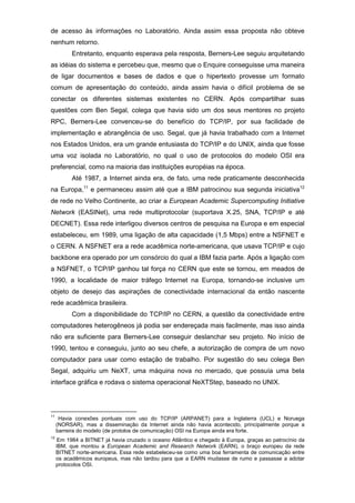 de acesso às informações no Laboratório. Ainda assim essa proposta não obteve
nenhum retorno.
Entretanto, enquanto esperava pela resposta, Berners-Lee seguiu arquitetando
as idéias do sistema e percebeu que, mesmo que o Enquire conseguisse uma maneira
de ligar documentos e bases de dados e que o hipertexto provesse um formato
comum de apresentação do conteúdo, ainda assim havia o difícil problema de se
conectar os diferentes sistemas existentes no CERN. Após compartilhar suas
questões com Ben Segal, colega que havia sido um dos seus mentores no projeto
RPC, Berners-Lee convenceu-se do benefício do TCP/IP, por sua facilidade de
implementação e abrangência de uso. Segal, que já havia trabalhado com a Internet
nos Estados Unidos, era um grande entusiasta do TCP/IP e do UNIX, ainda que fosse
uma voz isolada no Laboratório, no qual o uso de protocolos do modelo OSI era
preferencial, como na maioria das instituições européias na época.
Até 1987, a Internet ainda era, de fato, uma rede praticamente desconhecida
na Europa,11
e permaneceu assim até que a IBM patrocinou sua segunda iniciativa12
de rede no Velho Continente, ao criar a European Academic Supercomputing Initiative
Network (EASINet), uma rede multiprotocolar (suportava X.25, SNA, TCP/IP e até
DECNET). Essa rede interligou diversos centros de pesquisa na Europa e em especial
estabeleceu, em 1989, uma ligação de alta capacidade (1,5 Mbps) entre a NSFNET e
o CERN. A NSFNET era a rede acadêmica norte-americana, que usava TCP/IP e cujo
backbone era operado por um consórcio do qual a IBM fazia parte. Após a ligação com
a NSFNET, o TCP/IP ganhou tal força no CERN que este se tornou, em meados de
1990, a localidade de maior tráfego Internet na Europa, tornando-se inclusive um
objeto de desejo das aspirações de conectividade internacional da então nascente
rede acadêmica brasileira.
Com a disponibilidade do TCP/IP no CERN, a questão da conectividade entre
computadores heterogêneos já podia ser endereçada mais facilmente, mas isso ainda
não era suficiente para Berners-Lee conseguir deslanchar seu projeto. No início de
1990, tentou e conseguiu, junto ao seu chefe, a autorização de compra de um novo
computador para usar como estação de trabalho. Por sugestão do seu colega Ben
Segal, adquiriu um NeXT, uma máquina nova no mercado, que possuía uma bela
interface gráfica e rodava o sistema operacional NeXTStep, baseado no UNIX.
11
Havia conexões pontuais com uso do TCP/IP (ARPANET) para a Inglaterra (UCL) e Noruega
(NORSAR), mas a disseminação da Internet ainda não havia acontecido, principalmente porque a
barreira do modelo (de protolos de comunicação) OSI na Europa ainda era forte.
12
Em 1984 a BITNET já havia cruzado o oceano Atlântico e chegado à Europa, graças ao patrocínio da
IBM, que montou a European Academic and Research Network (EARN), o braço europeu da rede
BITNET norte-americana. Essa rede estabeleceu-se como uma boa ferramenta de comunicação entre
os acadêmicos europeus, mas não tardou para que a EARN mudasse de rumo e passasse a adotar
protocolos OSI.
 