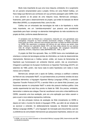 Muito mais importante do que uma nova máquina, entretanto, foi o surgimento
de um parceiro empreendedor para o projeto. Entrou em cena Robert Cailliau, um
físico belga que Berners-Lee conhecera em sua primeira passagem pelo CERN. Com
o novo parceiro (e de posse de uma máquina nova), Berners-Lee conseguiu,
finalmente, partir para o desenvolvimento do projeto, que então foi batizado de World
Wide Web (WWW), ou simplesmente Web, como foi dito.
Cailliau era um entusiasta das tecnologias de rede e de hipertexto e, muito
mais importante, era um “cientista-empresário” que possuía uma providencial
capacidade para fazer convergir os elementos heterogêneos da rede sociotécnica do
projeto da Web, conforme atesta Berners-Lee:
O verdadeiro dom de Robert era o entusiasmo, traduzido em uma genialidade para
evangelizar. Enquanto eu ficava sentado escrevendo códigos, o Robert, cuja sala
ficava perto da minha, colocava suas energias para fazer o projeto da WWW acontecer
no CERN. Ele reescreveu a proposta nos termos em que achava que teriam mais
efeito. Veterano do Laboratório desde 1973, ele fazia lobby através de sua extensa
rede de amigos espalhada por toda a organização. Ele conseguia estudantes
ajudantes, dinheiro, máquinas e salas (BERNERS-LEE, 1999. p. 26)
IV
.
O projeto da Web fora aprovado. Mas, no CERN havia uma mentalidade que
orientava a compra de tecnologias prontas de informática, ao invés de desenvolvê-las
internamente. Berners-Lee e Cailliau saíram, então, em busca de ferramentas de
hipertexto que funcionassem em ambiente Internet, porém, não as encontraram.
Chegaram a participar do European Conference on Hypertext Technology (ECHT), em
setembro de 1990, porém, não havia nada lá sobre hipertextos com redes e muito
menos com a Internet.
Berners-Lee, sempre com o apoio de Cailliau, começou a codificar o sistema
da Web em seu computador NeXT, no qual desenvolveu as primeiras versões de seus
principais elementos: a linguagem Hypertext Markup Language (HTML), o protocolo
Hypertext Transfer Protocol (HTTP), o servidor Web e um cliente Web (browser), que
funcionava apenas no computador NeXT e ainda não possuía interface gráfica. Uma
versão experimental de tudo ficou pronta no Natal de 1990. Era preciso, entretanto,
demonstrar o sistema aos colegas. Para tal, escolheram como alvo a lista telefônica do
CERN, causando uma boa aceitação, pois era uma aplicação que todos usavam e
para a qual o novo sistema representou melhorias.
Um dos principais motivos de aceitação da Web (inicialmente no CERN e
depois em todo o mundo) foi devido à linguagem HTML, que além de ser simples de
se escrever e entender, foi deliberadamente baseada na Standard Generalized
Markup Language (SGML) 13
, uma linguagem de marcação para documentos, que era
a preferência da comunidade internacional que pesquisava hipertextos, estava em uso
13
A SGML, por sua vez, estava baseada na Generalized Markup Language (GML) desenvolvida pela IBM
na década de sessenta.
 