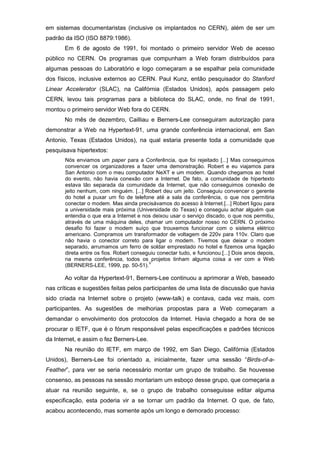 em sistemas documentaristas (inclusive os implantados no CERN), além de ser um
padrão da ISO (ISO 8879:1986).
Em 6 de agosto de 1991, foi montado o primeiro servidor Web de acesso
público no CERN. Os programas que compunham a Web foram distribuídos para
algumas pessoas do Laboratório e logo começaram a se espalhar pela comunidade
dos físicos, inclusive externos ao CERN. Paul Kunz, então pesquisador do Stanford
Linear Accelerator (SLAC), na Califórnia (Estados Unidos), após passagem pelo
CERN, levou tais programas para a biblioteca do SLAC, onde, no final de 1991,
montou o primeiro servidor Web fora do CERN.
No mês de dezembro, Cailliau e Berners-Lee conseguiram autorização para
demonstrar a Web na Hypertext-91, uma grande conferência internacional, em San
Antonio, Texas (Estados Unidos), na qual estaria presente toda a comunidade que
pesquisava hipertextos:
Nós enviamos um paper para a Conferência, que foi rejeitado [...] Mas conseguimos
convencer os organizadores a fazer uma demonstração. Robert e eu viajamos para
San Antonio com o meu computador NeXT e um modem. Quando chegamos ao hotel
do evento, não havia conexão com a Internet. De fato, a comunidade de hipertexto
estava tão separada da comunidade da Internet, que não conseguimos conexão de
jeito nenhum, com ninguém. [...] Robert deu um jeito. Conseguiu convencer o gerente
do hotel a puxar um fio de telefone até a sala da conferência, o que nos permitiria
conectar o modem. Mas ainda precisávamos do acesso à Internet.[...] Robert ligou para
a universidade mais próxima (Universidade do Texas) e conseguiu achar alguém que
entendia o que era a Internet e nos deixou usar o serviço discado, o que nos permitiu,
através de uma máquina deles, chamar um computador nosso no CERN. O próximo
desafio foi fazer o modem suíço que trouxemos funcionar com o sistema elétrico
americano. Compramos um transformador de voltagem de 220v para 110v. Claro que
não havia o conector correto para ligar o modem. Tivemos que deixar o modem
separado, arrumamos um ferro de soldar emprestado no hotel e fizemos uma ligação
direta entre os fios. Robert conseguiu conectar tudo, e funcionou.[...] Dois anos depois,
na mesma conferência, todos os projetos tinham alguma coisa a ver com a Web
(BERNERS-LEE, 1999, pp. 50-51).
V
Ao voltar da Hypertext-91, Berners-Lee continuou a aprimorar a Web, baseado
nas críticas e sugestões feitas pelos participantes de uma lista de discussão que havia
sido criada na Internet sobre o projeto (www-talk) e contava, cada vez mais, com
participantes. As sugestões de melhorias propostas para a Web começaram a
demandar o envolvimento dos protocolos da Internet. Havia chegado a hora de se
procurar o IETF, que é o fórum responsável pelas especificações e padrões técnicos
da Internet, e assim o fez Berners-Lee.
Na reunião do IETF, em março de 1992, em San Diego, Califórnia (Estados
Unidos), Berners-Lee foi orientado a, inicialmente, fazer uma sessão “Birds-of-a-
Feather”, para ver se seria necessário montar um grupo de trabalho. Se houvesse
consenso, as pessoas na sessão montariam um esboço desse grupo, que começaria a
atuar na reunião seguinte, e, se o grupo de trabalho conseguisse editar alguma
especificação, esta poderia vir a se tornar um padrão da Internet. O que, de fato,
acabou acontecendo, mas somente após um longo e demorado processo:
 