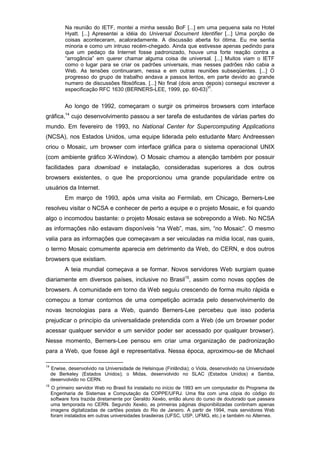 Na reunião do IETF, montei a minha sessão BoF [...] em uma pequena sala no Hotel
Hyatt. [...] Apresentei a idéia do Universal Document Identifier [...] Uma porção de
coisas aconteceram, acaloradamente. A discussão aberta foi ótima. Eu me sentia
minoria e como um intruso recém-chegado. Ainda que estivesse apenas pedindo para
que um pedaço da Internet fosse padronizado, houve uma forte reação contra a
“arrogância” em querer chamar alguma coisa de universal. [...] Muitos viam o IETF
como o lugar para se criar os padrões universais, mas nesses padrões não cabia a
Web. As tensões continuaram, nessa e em outras reuniões subseqüentes. [...] O
progresso do grupo de trabalho andava a passos lentos, em parte devido ao grande
numero de discussões filosóficas. [...] No final (dois anos depois) consegui escrever a
especificação RFC 1630 (BERNERS-LEE, 1999, pp. 60-63)
VI
.
Ao longo de 1992, começaram o surgir os primeiros browsers com interface
gráfica,14
cujo desenvolvimento passou a ser tarefa de estudantes de várias partes do
mundo. Em fevereiro de 1993, no National Center for Supercomputing Applications
(NCSA), nos Estados Unidos, uma equipe liderada pelo estudante Marc Andreessen
criou o Mosaic, um browser com interface gráfica para o sistema operacional UNIX
(com ambiente gráfico X-Window). O Mosaic chamou a atenção também por possuir
facilidades para download e instalação, consideradas superiores a dos outros
browsers existentes, o que lhe proporcionou uma grande popularidade entre os
usuários da Internet.
Em março de 1993, após uma visita ao Fermilab, em Chicago, Berners-Lee
resolveu visitar o NCSA e conhecer de perto a equipe e o projeto Mosaic, e foi quando
algo o incomodou bastante: o projeto Mosaic estava se sobrepondo a Web. No NCSA
as informações não estavam disponíveis “na Web”, mas, sim, “no Mosaic”. O mesmo
valia para as informações que começavam a ser veiculadas na mídia local, nas quais,
o termo Mosaic comumente aparecia em detrimento da Web, do CERN, e dos outros
browsers que existiam.
A teia mundial começava a se formar. Novos servidores Web surgiam quase
diariamente em diversos países, inclusive no Brasil15
, assim como novas opções de
browsers. A comunidade em torno da Web seguiu crescendo de forma muito rápida e
começou a tomar contornos de uma competição acirrada pelo desenvolvimento de
novas tecnologias para a Web, quando Berners-Lee percebeu que isso poderia
prejudicar o princípio da universalidade pretendida com a Web (de um browser poder
acessar qualquer servidor e um servidor poder ser acessado por qualquer browser).
Nesse momento, Berners-Lee pensou em criar uma organização de padronização
para a Web, que fosse ágil e representativa. Nessa época, aproximou-se de Michael
14
Erwise, desenvolvido na Universidade de Helsinque (Finlândia); o Viola, desenvolvido na Universidade
de Berkeley (Estados Unidos); o Midas, desenvolvido no SLAC (Estados Unidos) e Samba,
desenvolvido no CERN.
15
O primeiro servidor Web no Brasil foi instalado no início de 1993 em um computador do Programa de
Engenharia de Sistemas e Computação da COPPE/UFRJ. Uma fita com uma cópia do código do
software fora trazida diretamente por Geraldo Xexéo, então aluno do curso de doutorado que passara
uma temporada no CERN. Segundo Xexéo, as primeiras páginas disponibilizadas continham apenas
imagens digitalizadas de cartões postais do Rio de Janeiro. A partir de 1994, mais servidores Web
foram instalados em outras universidades brasileiras (UFSC, USP, UFMG, etc.) e também no Alternex.
 