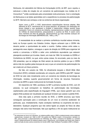 Dertouzos, do Laboratório de Ciência da Computação (LCS), do MIT, que o ajudou a
estruturar a idéia de criação de um consórcio de padronização nos moldes do X-
Consortium,16
então coordenado pela universidade norte-americana. Com a orientação
do Dertouzous e as lições aprendidas com a experiência no processo de padronização
no IETF, Berners-Lee começou a dar os contornos da futura organização:
Assim como o IETF, o W3C desenvolveria especificações técnicas abertas. Mas
diferente do IETF, deveríamos ter um grupo pequeno, de pessoas com dedicação em
tempo integral e que ajudassem a projetar e desenvolver códigos quando fosse
necessário. Como um consórcio da indústria, representaríamos o poder e a autoridade
de milhões de desenvolvedores, pesquisadores e usuários da Web. E assim como
seus membros da área de pesquisa, alavancaríamos os mais recentes avanços em
tecnologia da informação (BERNERS-LEE, 1999, p. 94).
VII
A necessidade de se realizar a primeira conferência mundial estava iminente,
tanto na Europa quanto nos Estados Unidos. Alguns achavam que o CERN não
deveria perder a oportunidade de sediar o evento. Cailliau estava entre estes e,
perseguindo esse objetivo, conseguiu o apoio da direção do CERN para organizar tal
evento e convenceu o NCSA a adiar uma conferência equivalente que estavam
planejando acontecer por lá antes. Assim, em maio de 1994, foi montada no CERN a I
Conferência da WWW, na qual, entre outras coisas, foi anunciado, para os mais de
350 presentes, que os códigos da Web seriam de domínio público (e que o CERN
abrira mão de royalties pelas licenças de uso) e que um consórcio de padronização iria
ser criado em um futuro próximo.
De fato, em outubro de 1994, foi oficialmente lançado o World Wide Web
Consortium (W3C), entidade coordenada, em conjunto, pelo CERN e pelo MIT. Apesar
do W3C ter sido visto inicialmente como um consórcio da indústria de tecnologia da
informação, recebeu suporte governamental em forma de recursos financeiros
oriundos da ARPA e apoio institucional da Comissão Europeia.
Em dezembro de 1994, aconteceu no MIT a primeira reunião do W3C, com 25
pessoas, na qual começaram os trabalhos de padronização das tecnologias,
capitaneados pela especificação da linguagem HTML, que visava garantir que uma
página Web pudesse ser visualizada por qualquer browser que usasse o padrão W3C.
Dois dias após a primeira reunião do W3C, o CERN anunciou que havia
conseguido aprovação para a construção de um novo (e enorme) acelerador de
partículas, que, imediatamente, impôs condições restritivas no orçamento de todo o
laboratório. Qualquer programa que não estive ligado ao projeto de física de altas
energias não seria mais financiado, fato que significou o fim do apoio institucional ao
16
As pesquisas em torno do X-Window, um sistema gráfico para o UNIX e posteriormente outros sistemas
operacionais, iniciaram em 1984 no MIT. Em janeiro de 1988 foi criado o X-Consortium, também no
MIT, para promover o desenvolvimento do X-Window. Em 1996 o consórcio foi desfeito e o controle
sobre o desenvolvimento do sistema passou para o OpenGroup, uma entidade que havia sido criada a
partir da fusão de dois outros consórcios do mundo UNIX: Open Software Foundation (OSF) e X/Open.
 