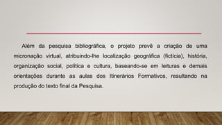 Além da pesquisa bibliográfica, o projeto prevê a criação de uma
micronação virtual, atribuindo-lhe localização geográfica (fictícia), história,
organização social, política e cultura, baseando-se em leituras e demais
orientações durante as aulas dos Itinerários Formativos, resultando na
produção do texto final da Pesquisa.
 