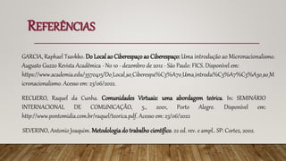REFERÊNCIAS
SEVERINO, Antonio Joaquim. Metodologiado trabalho científico. 22 ed. rev. e ampl.. SP: Cortez, 2002.
RECUERO, Raquel da Cunha. Comunidades Virtuais: uma abordagem teórica. In: SEMINÁRIO
INTERNACIONAL DE COMUNICAÇÃO, 5., 2001, Porto Alegre. Disponível em:
http://www.pontomidia.com.br/raquel/teorica.pdf. Acesso em: 23/06/2022
GARCIA, Raphael Tsavkko. Do Local ao Ciberespaçoao Ciberespaço: Uma introdução ao Micronacionalismo.
Augusto Guzzo Revista Acadêmica - No 10 - dezembro de 2012 - São Paulo: FICS. Disponível em:
https://www.academia.edu/3570415/Do_Local_ao_Ciberespa%C3%A7o_Uma_introdu%C3%A7%C3%A3o_ao_M
icronacionalismo. Acesso em: 23/06/2022.
 
