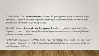ROSSINI, Maria Clara. Micronacionalismo: o hobby de quem governa países de mentira. Super
Interessante. Disponível em: https://super.abril.com.br/especiais/micronacionalismo-o-hobby-de-quem-
governa-paises-de-mentira. Acesso em: 23/06/2022.
SANTANA, Gustavo. A separação dos três poderes: Executivo, Legislativo e Judiciário. Politize!.
Disponível em: https://www.politize.com.br/separacao-dos-tres-poderes-executivo-legislativo-e-
judiciario/. Acesso em: 23/06/2022.
VERSIGNASSI, Alexandre e TAVARES, Ingrid. Faça você mesmo: como fundar um país. Super
Interessante. Disponível em: https://super.abril.com.br/sociedade/faca-voce-mesmo-como-fundar-um-
pais/. Acesso em: 23/06/2022.
 
