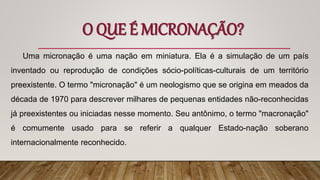 O QUE É MICRONAÇÃO?
Uma micronação é uma nação em miniatura. Ela é a simulação de um país
inventado ou reprodução de condições sócio-políticas-culturais de um território
preexistente. O termo "micronação" é um neologismo que se origina em meados da
década de 1970 para descrever milhares de pequenas entidades não-reconhecidas
já preexistentes ou iniciadas nesse momento. Seu antônimo, o termo "macronação"
é comumente usado para se referir a qualquer Estado-nação soberano
internacionalmente reconhecido.
 