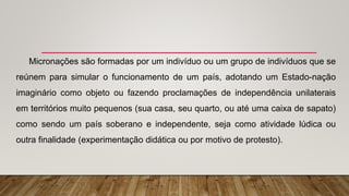 Micronações são formadas por um indivíduo ou um grupo de indivíduos que se
reúnem para simular o funcionamento de um país, adotando um Estado-nação
imaginário como objeto ou fazendo proclamações de independência unilaterais
em territórios muito pequenos (sua casa, seu quarto, ou até uma caixa de sapato)
como sendo um país soberano e independente, seja como atividade lúdica ou
outra finalidade (experimentação didática ou por motivo de protesto).
 