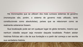 Há micronações que se utilizam dos mais curiosos sistemas de governo
(monarquias são, porém, o sistema de governo mais utilizado, tanto
constitucionais como absolutistas), países que se relacionam como se
realmente soberanos fossem.
Sua localização pode ser em qualquer lugar do globo terrestre, mesmo que
nenhum cidadão sequer seja morador daquela localidade. Podem adotar
histórias fictícias até o dia de sua fundação e a partir daí começa a ser escrita
sua verdadeira história.
 